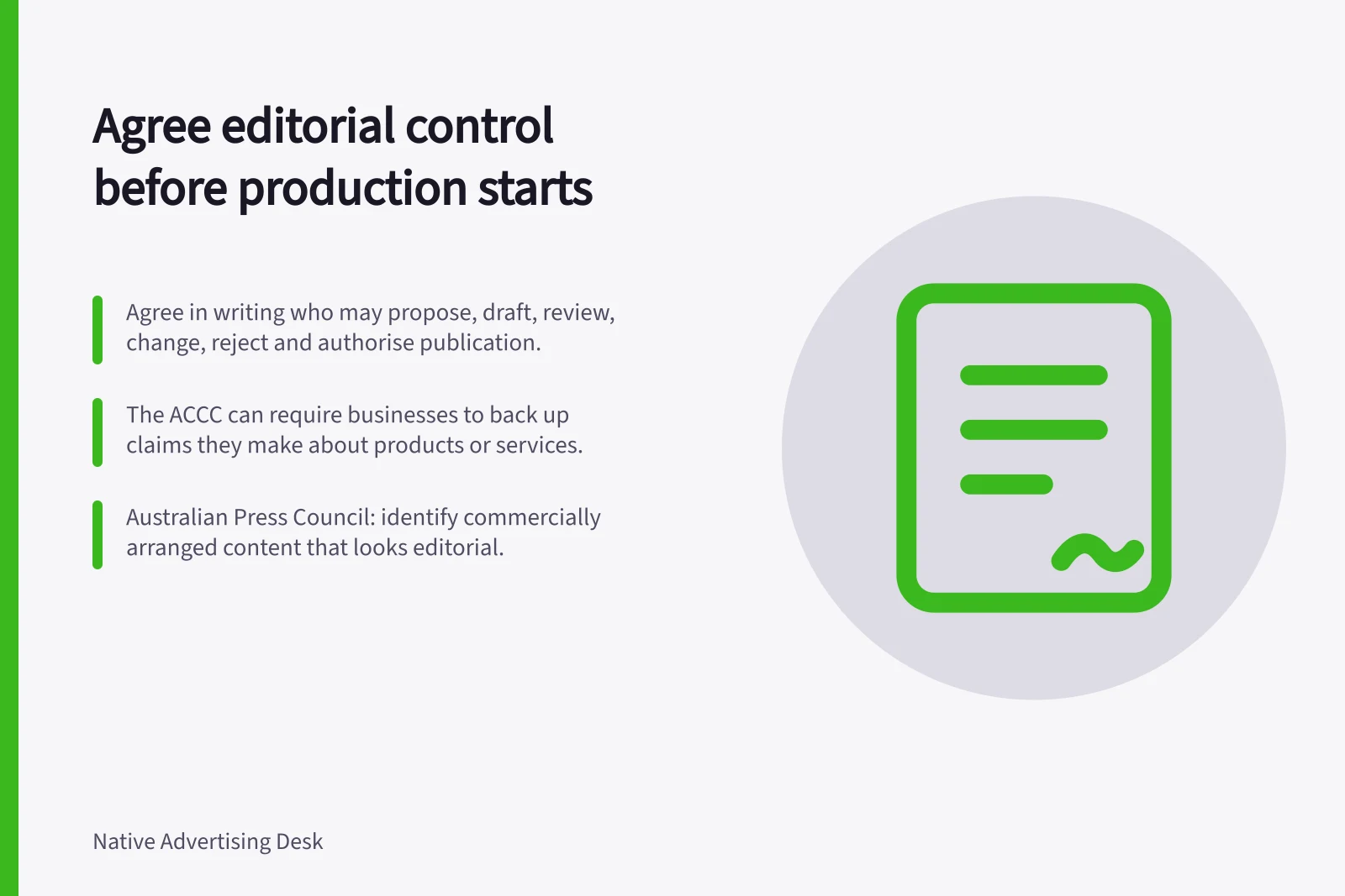 Agree editorial control before production starts: Agree in writing who may propose, draft, review, change, reject and authorise publication.; The ACCC can require businesses to back up claims they make about products or services.; Australian Press Council: identify commercially arranged content that looks editorial.