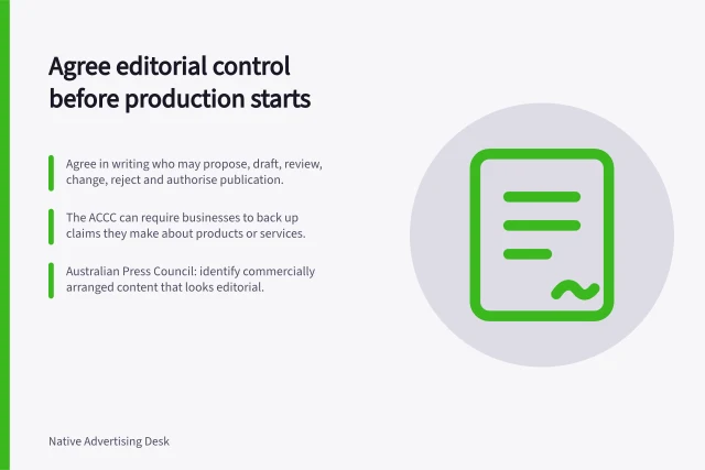 Agree editorial control before production starts: Agree in writing who may propose, draft, review, change, reject and authorise publication.; The ACCC can require businesses to back up claims they make about products or services.; Australian Press Council: identify commercially arranged content that looks editorial. Agreeing on editorial control before production starts