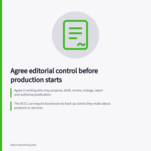Agree editorial control before production starts: Agree in writing who may propose, draft, review, change, reject and authorise publication.; The ACCC can require businesses to back up claims they make about products or services.; Australian Press Council: identify commercially arranged content that looks editorial. Agreeing on editorial control before production starts