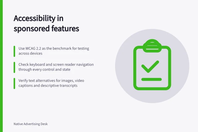Accessibility in sponsored features: Use WCAG 2.2 as the benchmark for testing across devices; Check keyboard and screen reader navigation through every control and state; Verify text alternatives for images, video captions and descriptive transcripts. Checking accessibility in an interactive sponsored feature