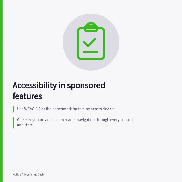 Accessibility in sponsored features: Use WCAG 2.2 as the benchmark for testing across devices; Check keyboard and screen reader navigation through every control and state; Verify text alternatives for images, video captions and descriptive transcripts. Checking accessibility in an interactive sponsored feature