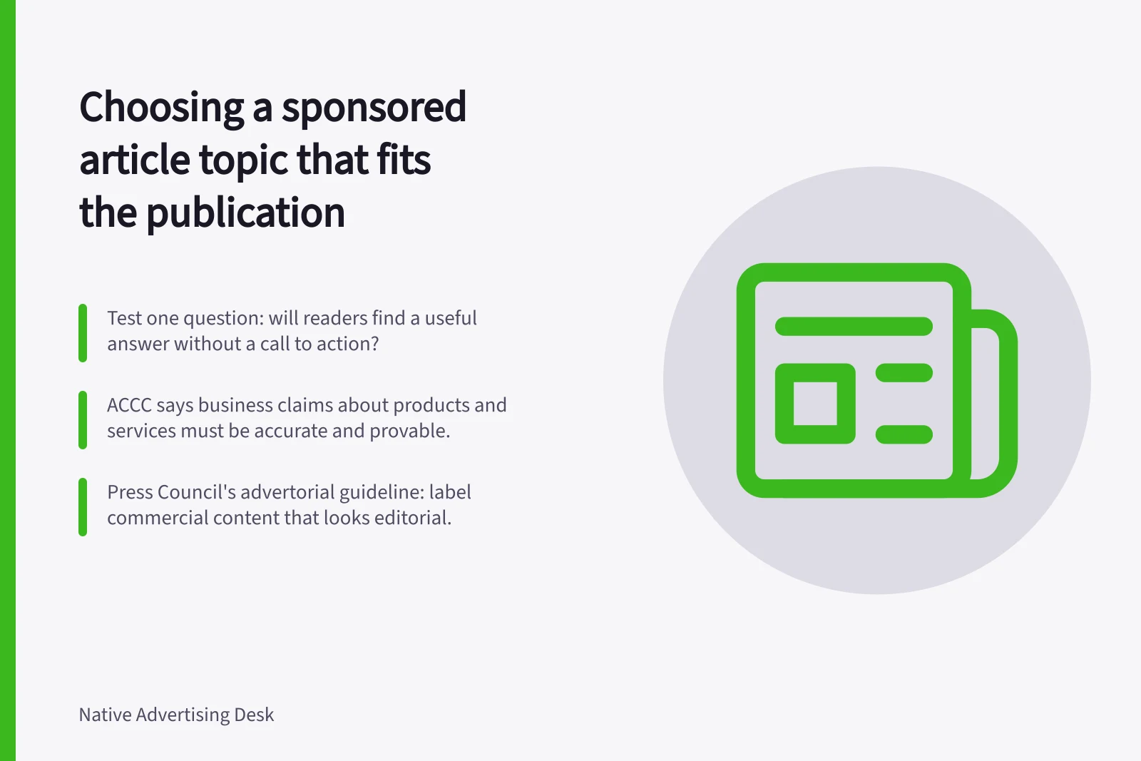 Choosing a sponsored article topic that fits the publication: Test one question: will readers find a useful answer without a call to action?; ACCC says business claims about products and services must be accurate and provable.; Press Council's advertorial guideline: label commercial content that looks editorial.