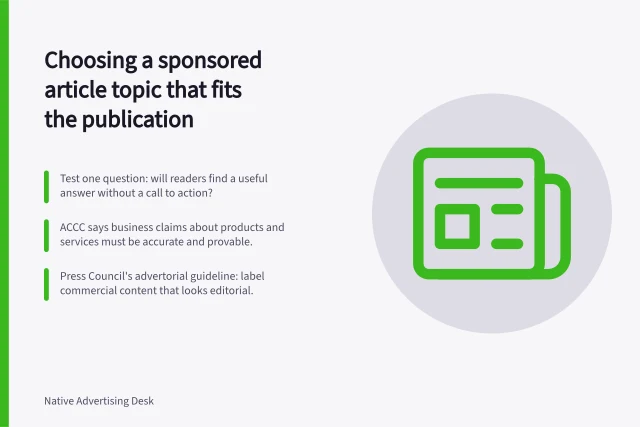 Choosing a sponsored article topic that fits the publication: Test one question: will readers find a useful answer without a call to action?; ACCC says business claims about products and services must be accurate and provable.; Press Council's advertorial guideline: label commercial content that looks editorial. Choosing a sponsored article topic that fits the publication
