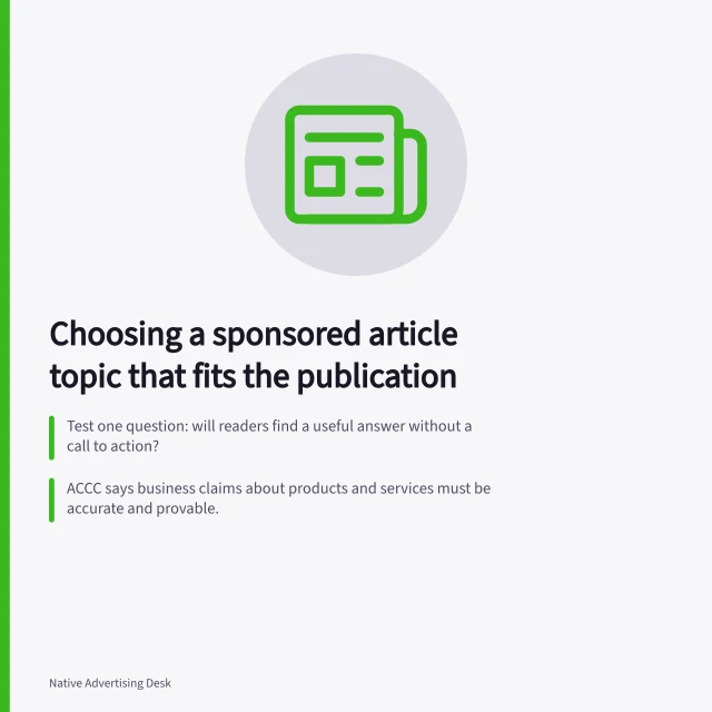 Choosing a sponsored article topic that fits the publication: Test one question: will readers find a useful answer without a call to action?; ACCC says business claims about products and services must be accurate and provable.; Press Council's advertorial guideline: label commercial content that looks editorial. Choosing a sponsored article topic that fits the publication