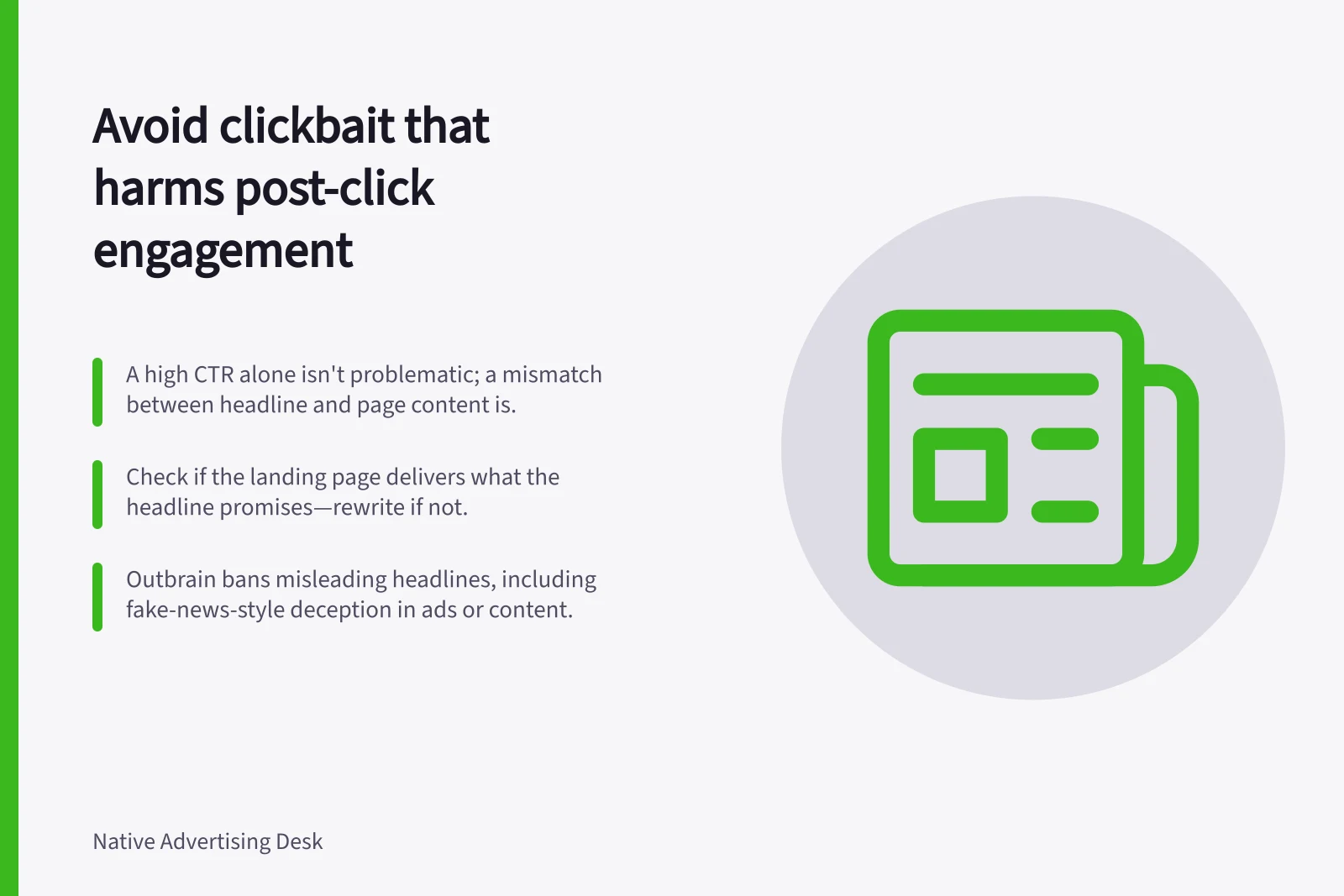 Avoid clickbait that harms post-click engagement: A high CTR alone isn't problematic; a mismatch between headline and page content is.; Check if the landing page delivers what the headline promises—rewrite if not.; Outbrain bans misleading headlines, including fake-news-style deception in ads or content.