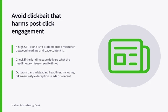 Avoid clickbait that harms post-click engagement: A high CTR alone isn't problematic; a mismatch between headline and page content is.; Check if the landing page delivers what the headline promises—rewrite if not.; Outbrain bans misleading headlines, including fake-news-style deception in ads or content. Detecting clickbait that damages post-click engagement