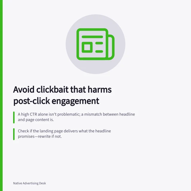 Avoid clickbait that harms post-click engagement: A high CTR alone isn't problematic; a mismatch between headline and page content is.; Check if the landing page delivers what the headline promises—rewrite if not.; Outbrain bans misleading headlines, including fake-news-style deception in ads or content. Detecting clickbait that damages post-click engagement