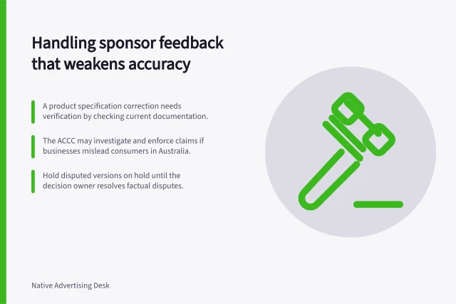 Handling sponsor feedback that weakens accuracy: A product specification correction needs verification by checking current documentation.; The ACCC may investigate and enforce claims if businesses mislead consumers in Australia.; Hold disputed versions on hold until the decision owner resolves factual disputes. Handling sponsor feedback that weakens accuracy