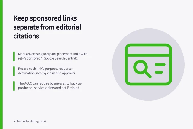 Keep sponsored links separate from editorial citations: Mark advertising and paid-placement links with rel="sponsored" (Google Search Central).; Record each link's purpose, requester, destination, nearby claim and approver.; The ACCC can require businesses to back up product or service claims and act if misled. Keeping sponsored links separate from editorial citations