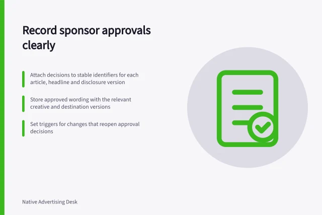 Record sponsor approvals clearly: Attach decisions to stable identifiers for each article, headline and disclosure version; Store approved wording with the relevant creative and destination versions; Set triggers for changes that reopen approval decisions. Maintaining a record of sponsor approvals and disclosures