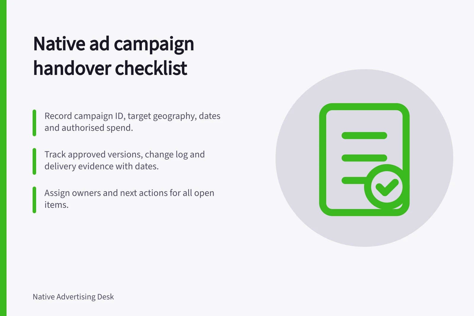 Native ad campaign handover checklist: Record campaign ID, target geography, dates and authorised spend.; Track approved versions, change log and delivery evidence with dates.; Assign owners and next actions for all open items.