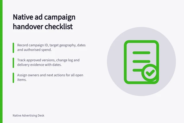 Native ad campaign handover checklist: Record campaign ID, target geography, dates and authorised spend.; Track approved versions, change log and delivery evidence with dates.; Assign owners and next actions for all open items. Native advertising campaign handovers