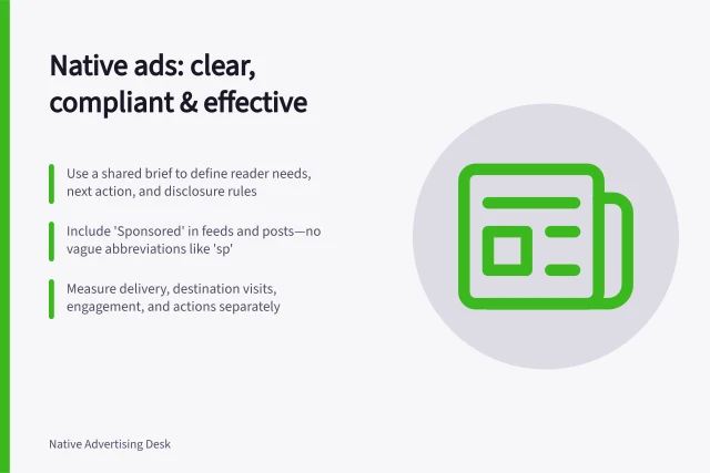 Native ads: clear, compliant & effective: Use a shared brief to define reader needs, next action, and disclosure rules; Include 'Sponsored' in feeds and posts—no vague abbreviations like 'sp'; Measure delivery, destination visits, engagement, and actions separately. Native advertising strategy for publishers and brands