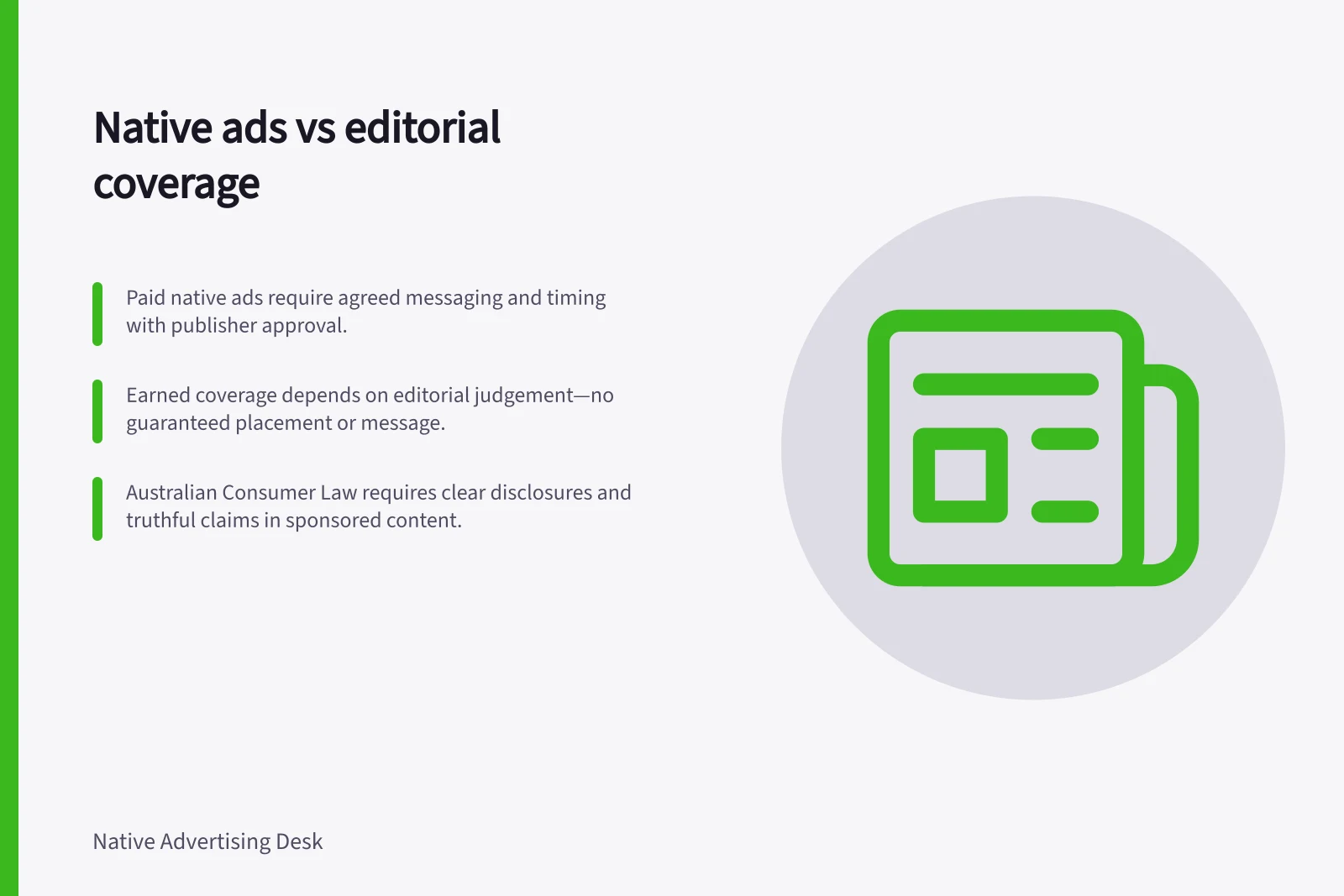 Native ads vs editorial coverage: Paid native ads require agreed messaging and timing with publisher approval.; Earned coverage depends on editorial judgement—no guaranteed placement or message.; Australian Consumer Law requires clear disclosures and truthful claims in sponsored content.