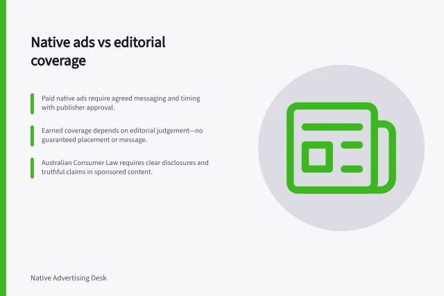 Native ads vs editorial coverage: Paid native ads require agreed messaging and timing with publisher approval.; Earned coverage depends on editorial judgement—no guaranteed placement or message.; Australian Consumer Law requires clear disclosures and truthful claims in sponsored content. Native advertising versus earned editorial coverage