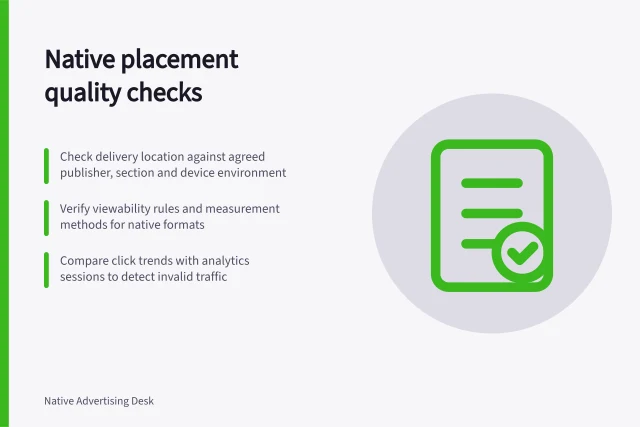 Native placement quality checks: Check delivery location against agreed publisher, section and device environment; Verify viewability rules and measurement methods for native formats; Compare click trends with analytics sessions to detect invalid traffic. Native placement quality