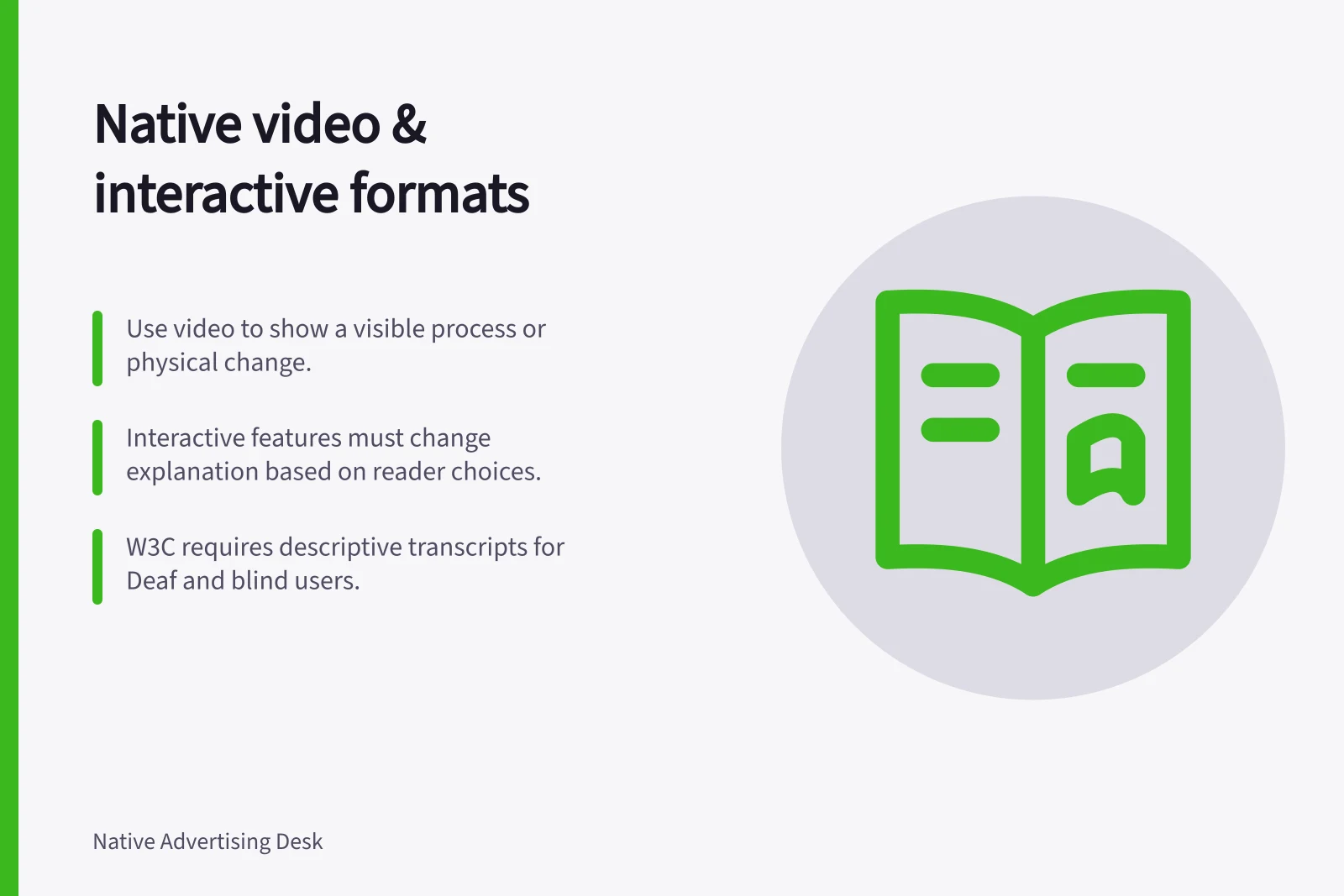 Native video & interactive formats: Use video to show a visible process or physical change.; Interactive features must change explanation based on reader choices.; W3C requires descriptive transcripts for Deaf and blind users.