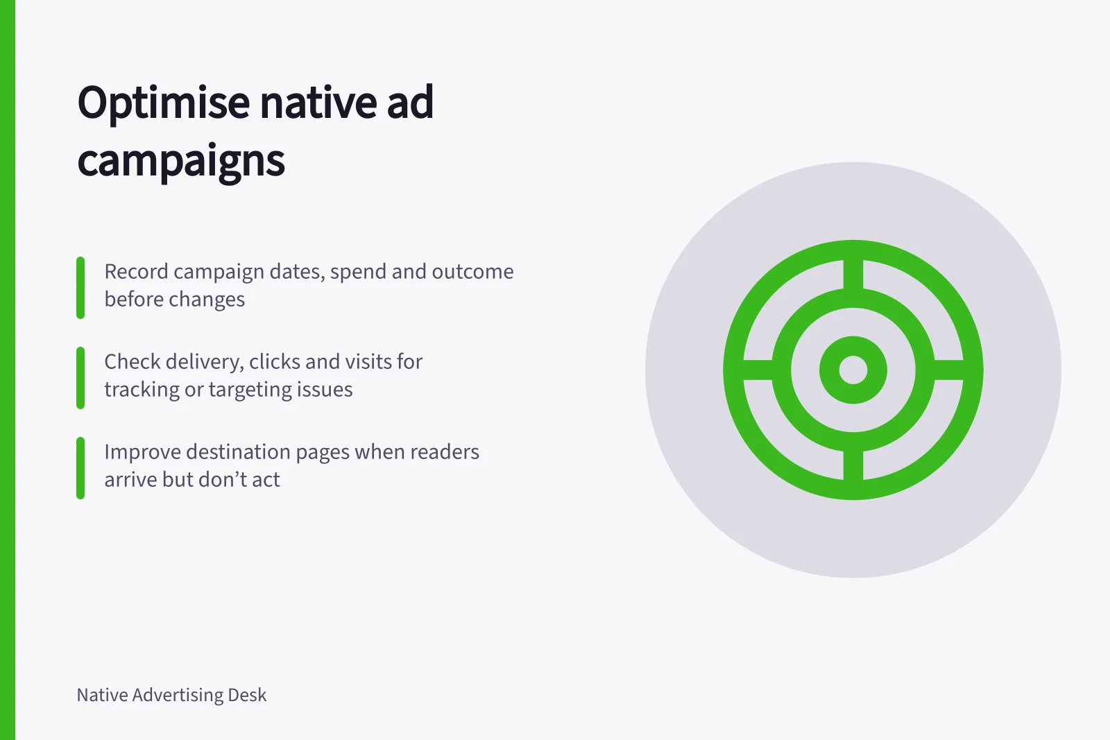 Optimise native ad campaigns: Record campaign dates, spend and outcome before changes; Check delivery, clicks and visits for tracking or targeting issues; Improve destination pages when readers arrive but don’t act