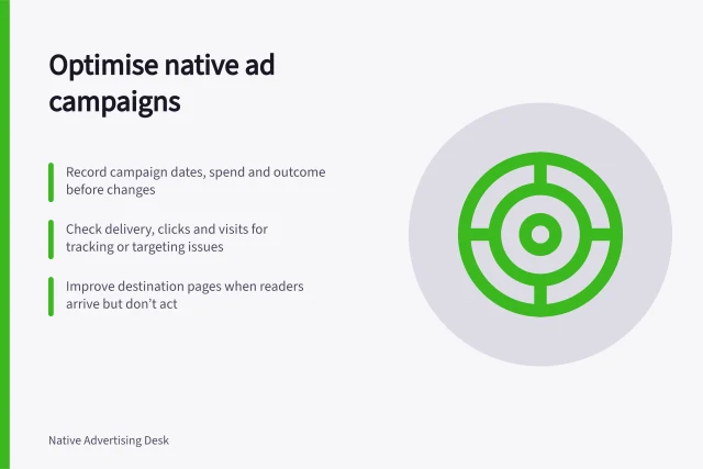 Optimise native ad campaigns: Record campaign dates, spend and outcome before changes; Check delivery, clicks and visits for tracking or targeting issues; Improve destination pages when readers arrive but don’t act. Optimising a native advertising campaign