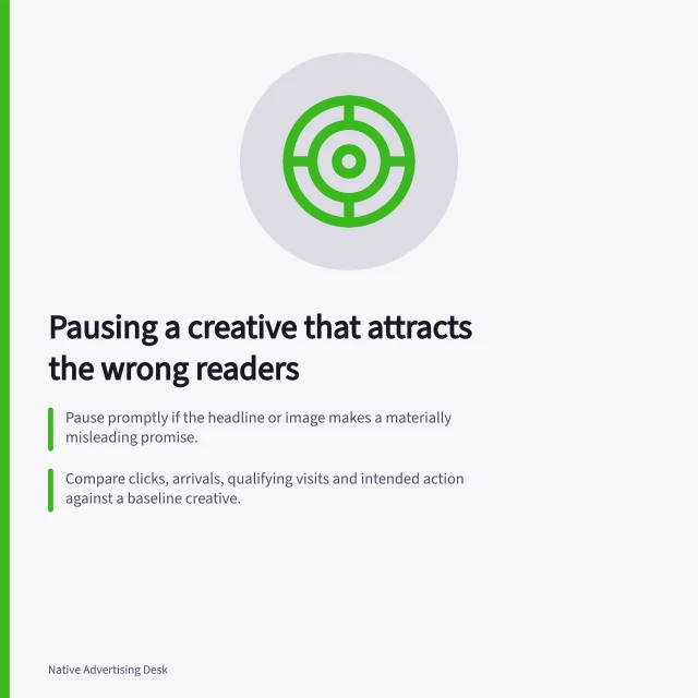 Pausing a creative that attracts the wrong readers: Pause promptly if the headline or image makes a materially misleading promise.; Compare clicks, arrivals, qualifying visits and intended action against a baseline creative.; Record the paused creative, why, replacement start and the deciding post-click outcome. Pausing a creative that attracts the wrong readers