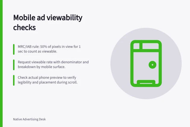 Mobile ad viewability checks: MRC/IAB rule: 50% of pixels in view for 1 sec to count as viewable.; Request viewable rate with denominator and breakdown by mobile surface.; Check actual phone preview to verify legibility and placement during scroll. Reviewing mobile placement visibility