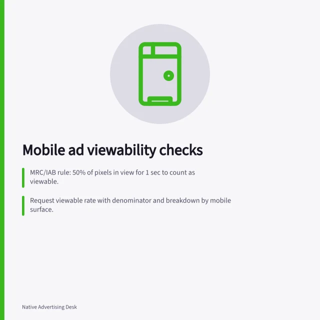 Mobile ad viewability checks: MRC/IAB rule: 50% of pixels in view for 1 sec to count as viewable.; Request viewable rate with denominator and breakdown by mobile surface.; Check actual phone preview to verify legibility and placement during scroll. Reviewing mobile placement visibility