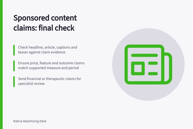 Sponsored content claims: final check: Check headline, article, captions and teaser against claim evidence; Ensure price, feature and outcome claims match supported measure and period; Send financial or therapeutic claims for specialist review. Reviewing sponsored content claims before publication