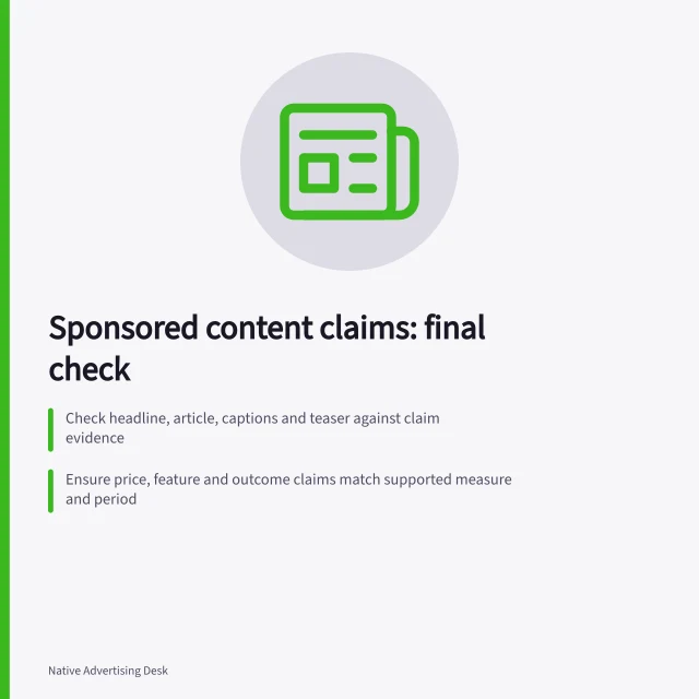 Sponsored content claims: final check: Check headline, article, captions and teaser against claim evidence; Ensure price, feature and outcome claims match supported measure and period; Send financial or therapeutic claims for specialist review. Reviewing sponsored content claims before publication