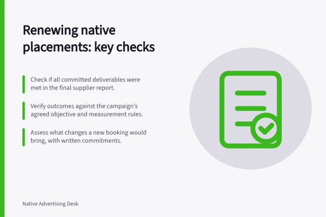 Renewing native placements: key checks: Check if all committed deliverables were met in the final supplier report.; Verify outcomes against the campaign’s agreed objective and measurement rules.; Assess what changes a new booking would bring, with written commitments. Reviewing whether a native placement earned a renewal