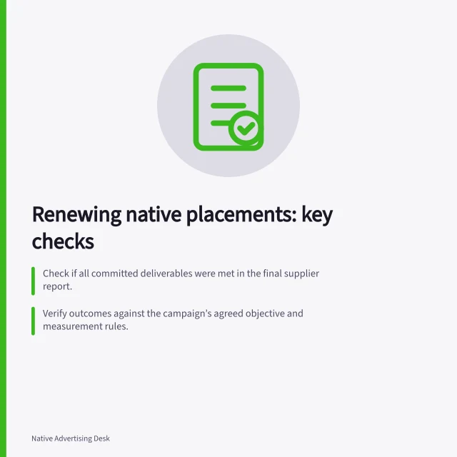 Renewing native placements: key checks: Check if all committed deliverables were met in the final supplier report.; Verify outcomes against the campaign’s agreed objective and measurement rules.; Assess what changes a new booking would bring, with written commitments. Reviewing whether a native placement earned a renewal