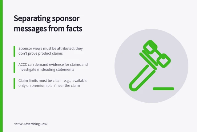 Separating sponsor messages from facts: Sponsor views must be attributed; they don’t prove product claims; ACCC can demand evidence for claims and investigate misleading statements; Claim limits must be clear—e.g., 'available only on premium plan' near the claim. Separating a sponsor's message from factual claims