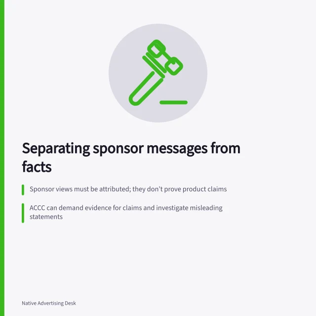 Separating sponsor messages from facts: Sponsor views must be attributed; they don’t prove product claims; ACCC can demand evidence for claims and investigate misleading statements; Claim limits must be clear—e.g., 'available only on premium plan' near the claim. Separating a sponsor's message from factual claims