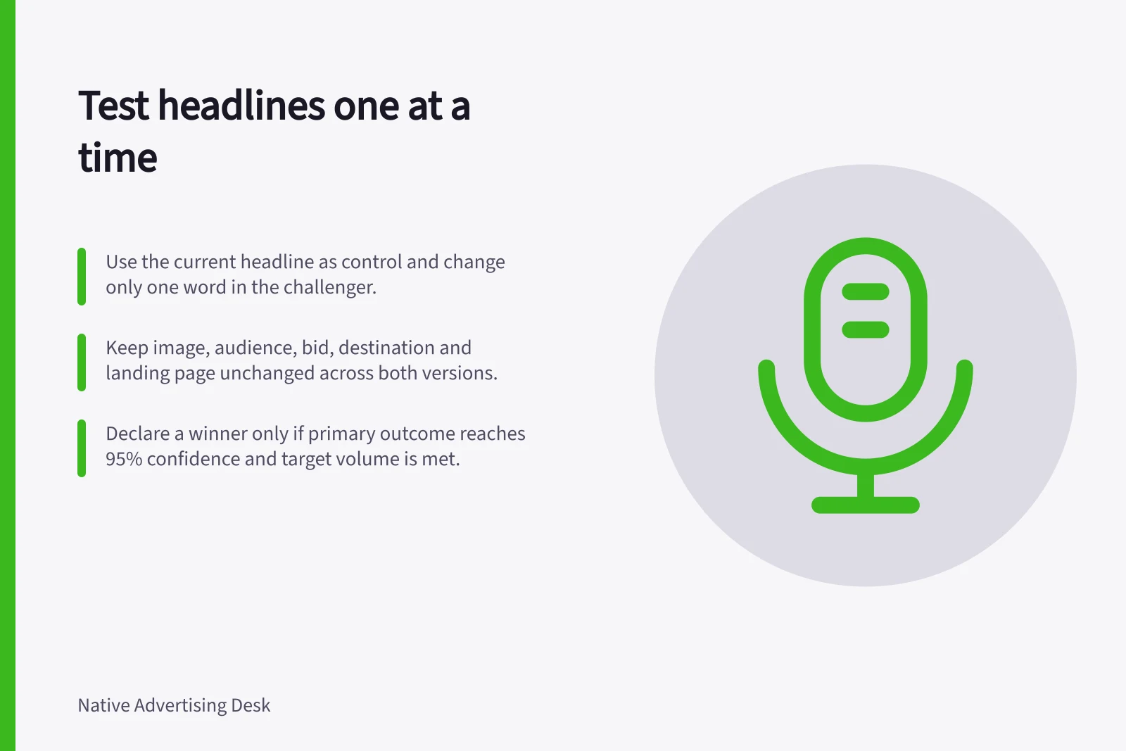 Test headlines one at a time: Use the current headline as control and change only one word in the challenger.; Keep image, audience, bid, destination and landing page unchanged across both versions.; Declare a winner only if primary outcome reaches 95% confidence and target volume is met.